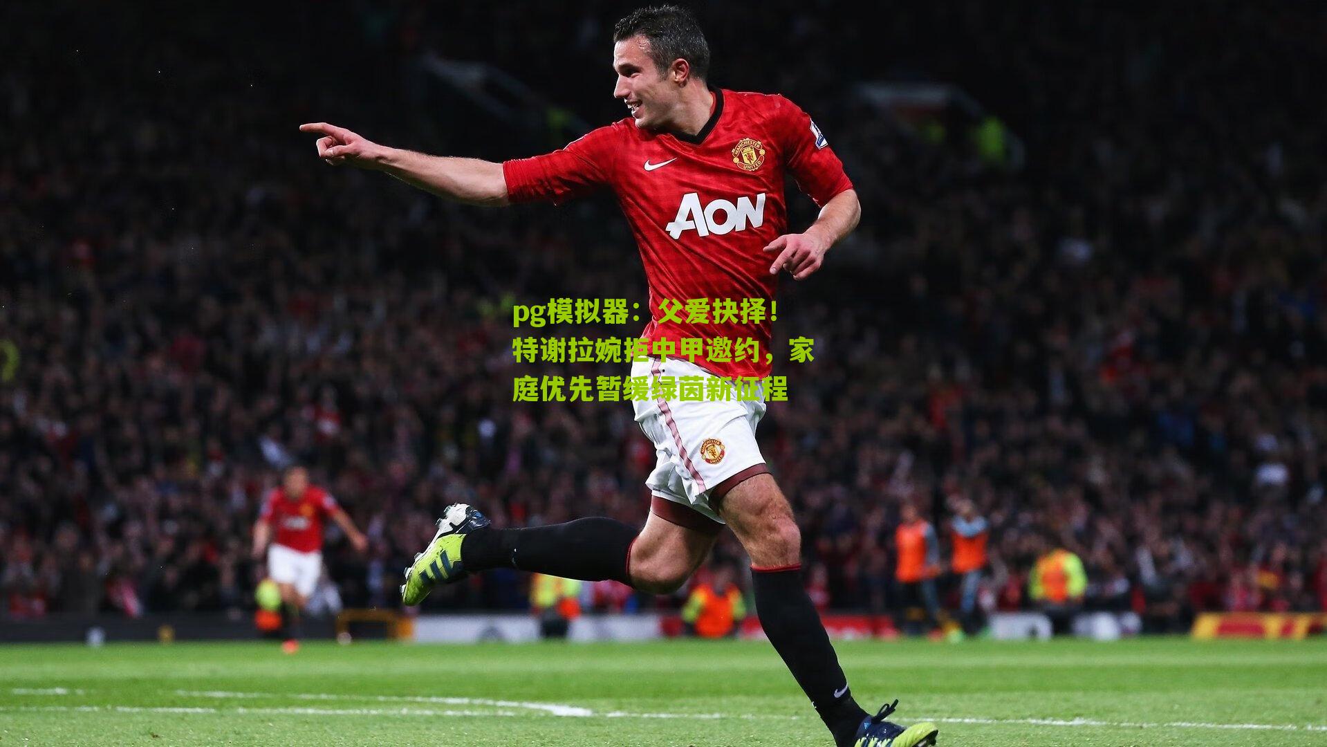 父爱抉择！特谢拉婉拒中甲邀约，家庭优先暂缓绿茵新征程